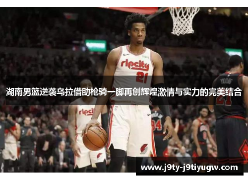 湖南男篮逆袭乌拉借助枪骑一脚再创辉煌激情与实力的完美结合