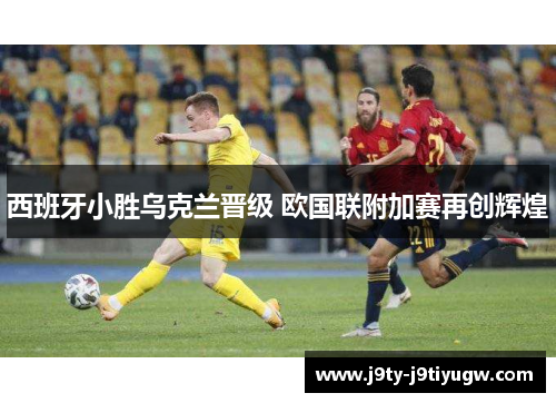 西班牙小胜乌克兰晋级 欧国联附加赛再创辉煌