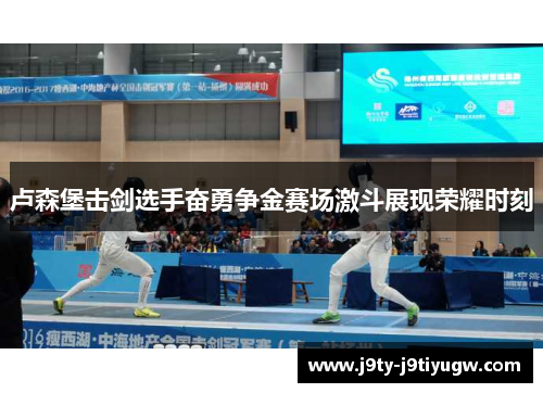 卢森堡击剑选手奋勇争金赛场激斗展现荣耀时刻