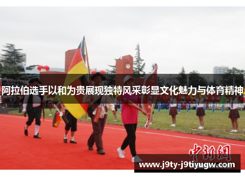 阿拉伯选手以和为贵展现独特风采彰显文化魅力与体育精神