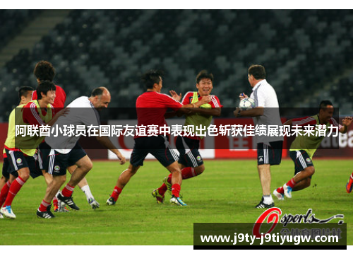 阿联酋小球员在国际友谊赛中表现出色斩获佳绩展现未来潜力