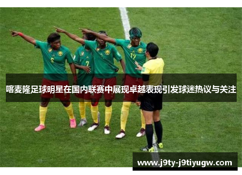 喀麦隆足球明星在国内联赛中展现卓越表现引发球迷热议与关注